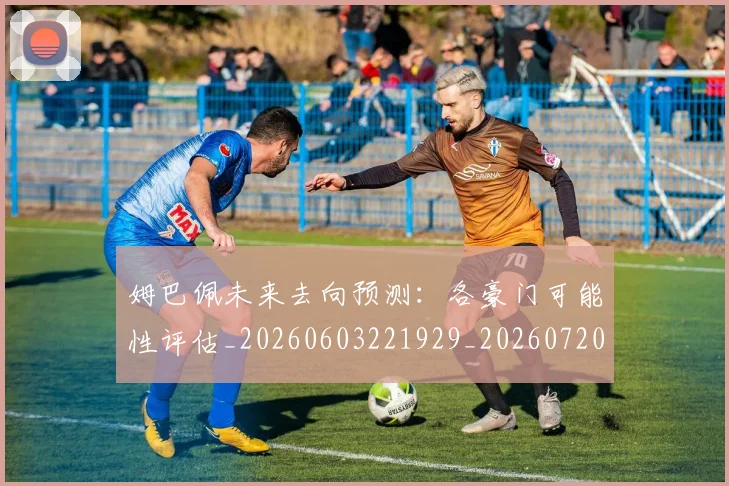 姆巴佩未来去向预测：各豪门可能性评估_20260603221929_20260720185824