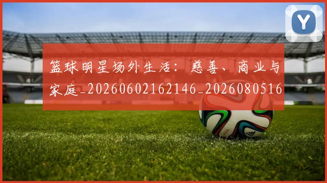 篮球明星场外生活：慈善、商业与家庭_20260602162146_20260805165752