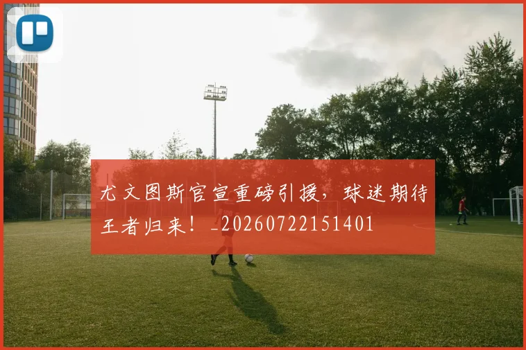 尤文图斯官宣重磅引援，球迷期待王者归来！_20260722151401