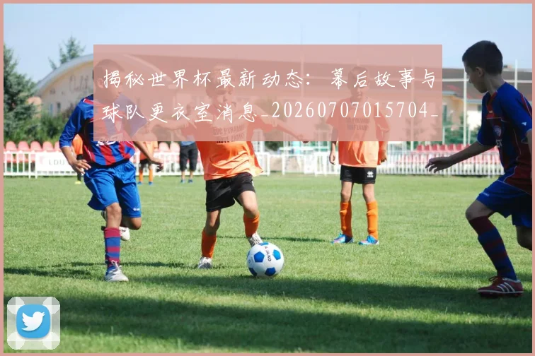 揭秘世界杯最新动态：幕后故事与球队更衣室消息_20260707015704_20260723184037