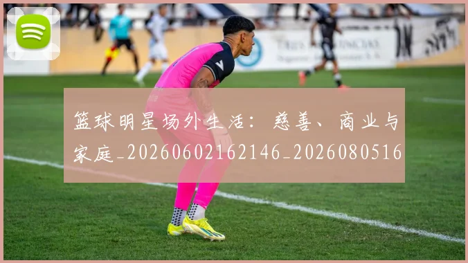 篮球明星场外生活：慈善、商业与家庭_20260602162146_20260805165752