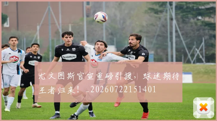 尤文图斯官宣重磅引援，球迷期待王者归来！_20260722151401
