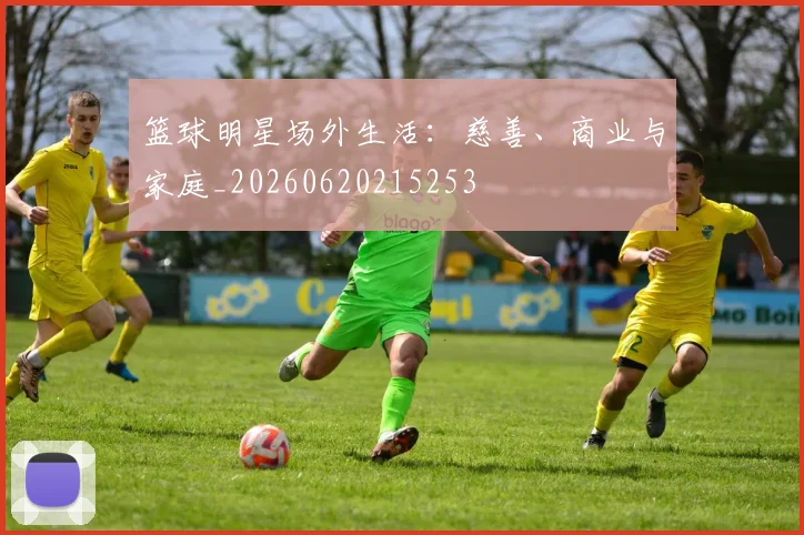 篮球明星场外生活：慈善、商业与家庭_20260620215253