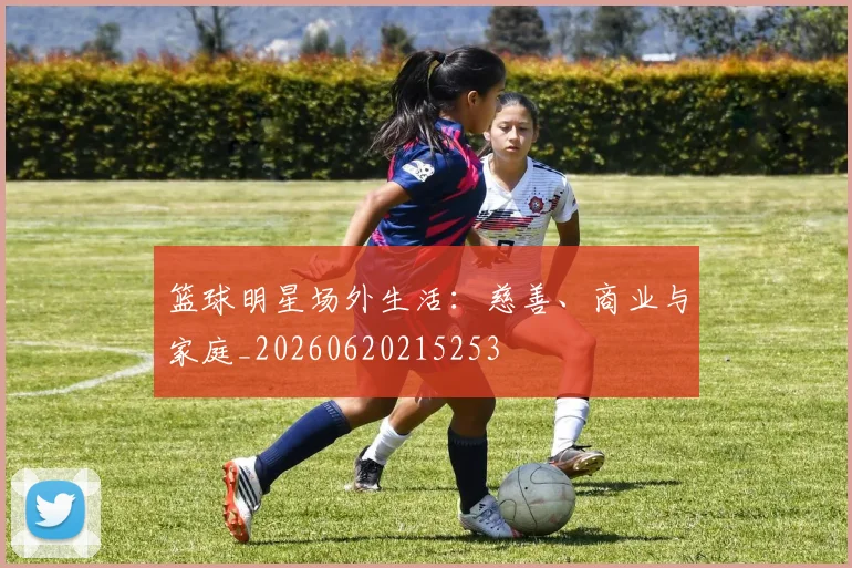 篮球明星场外生活：慈善、商业与家庭_20260620215253