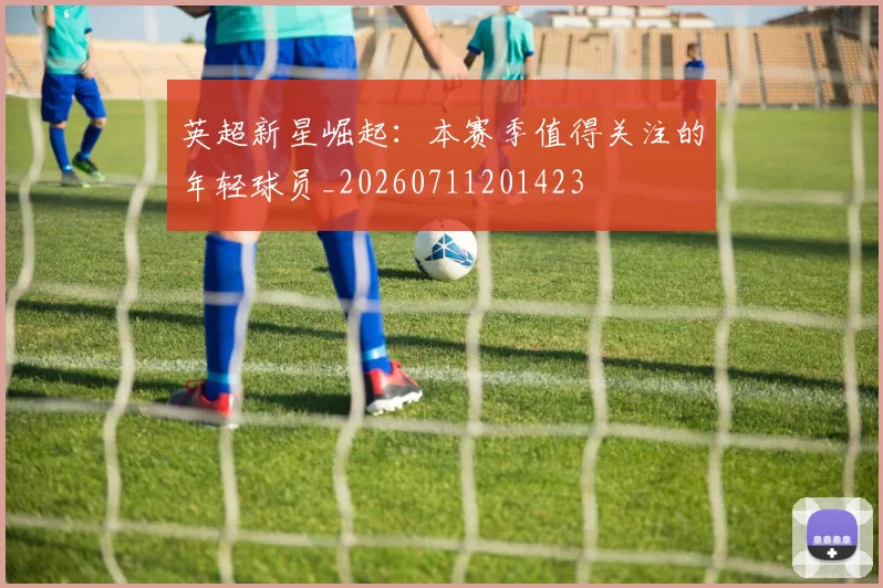 英超新星崛起:本赛季值得关注的年轻球员_20260711201423