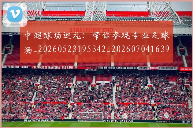 中超球场巡礼：带你参观专业足球场_20260523195342_20260704163956