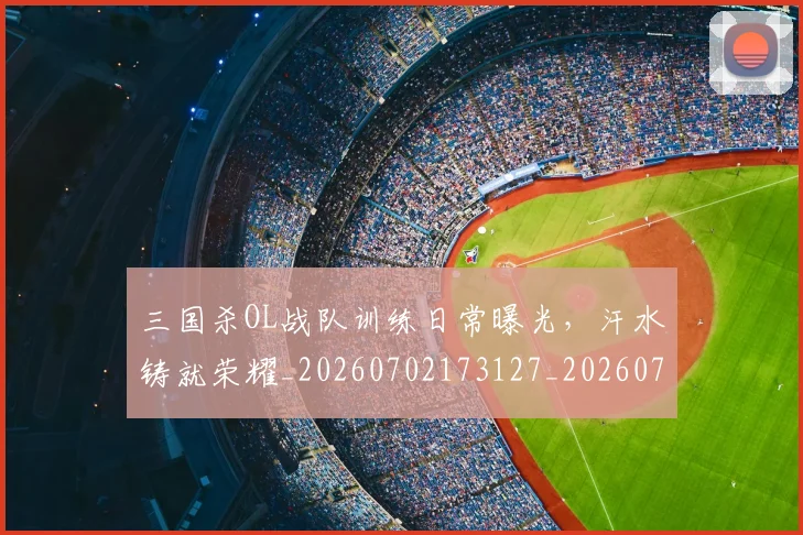 三国杀OL战队训练日常曝光，汗水铸就荣耀_20260702173127_20260715184648