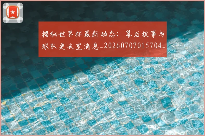 揭秘世界杯最新动态：幕后故事与球队更衣室消息_20260707015704_20260723184037