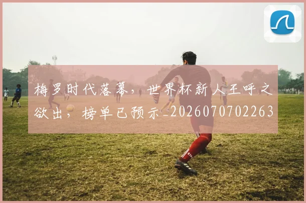 梅罗时代落幕，世界杯新人王呼之欲出，榜单已预示_20260707022639_20260731175934